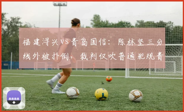 福建浔兴vs青岛国信:陈林坚三分线外被扑倒,裁判仅吹普通犯规青岛获利