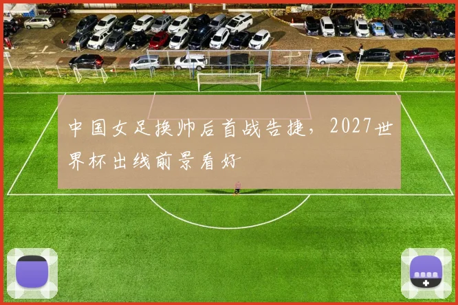 中国女足换帅后首战告捷，2027世界杯出线前景看好
