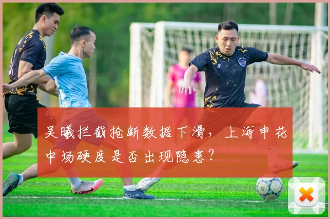 吴曦拦截抢断数据下滑，上海申花中场硬度是否出现隐患？