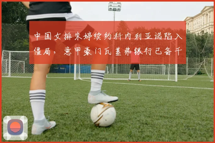 中国女排朱婷续约科内利亚诺陷入僵局，意甲豪门瓦基弗银行已备千万欧元报价